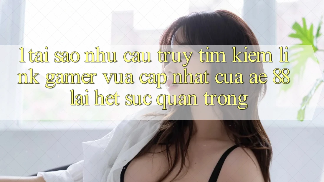1. Tại Sao Nhu Cầu Truy tìm Kiếm “Link Gamer Vừa cập nhật” Của AE 88 Lại Hết sức Quan Trọng?