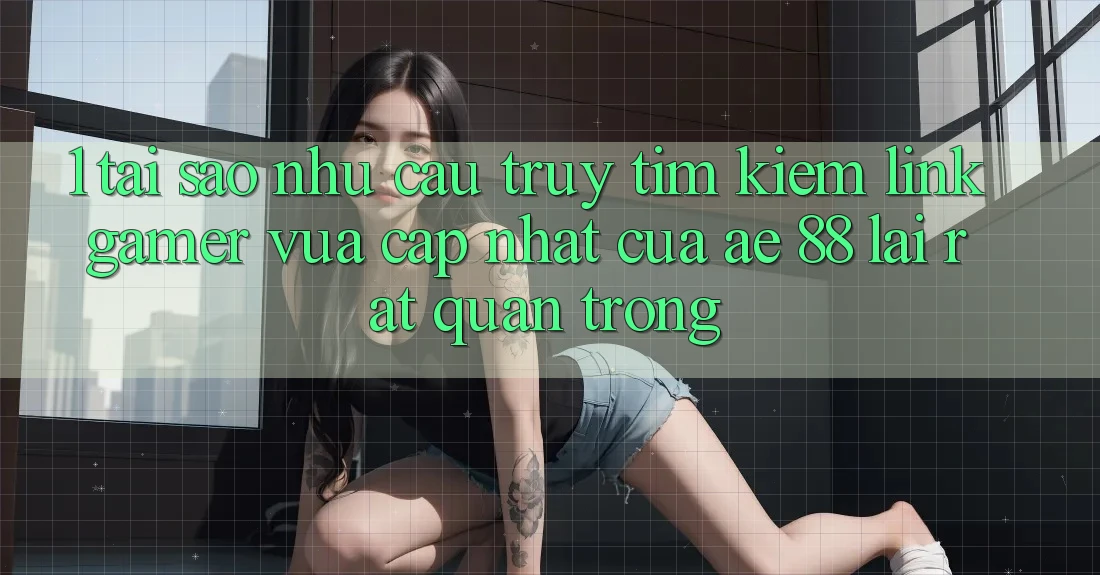 1. Tại Sao Nhu Cầu Truy tìm Kiếm “Link Gamer Vừa cập nhật” Của AE 88 Lại Rất Quan Trọng?