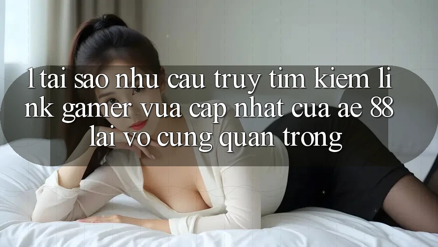 1. Tại Sao Nhu Cầu Truy tìm kiếm “Link Gamer Vừa cập nhật” Của AE 88 Lại Vô cùng Quan Trọng?