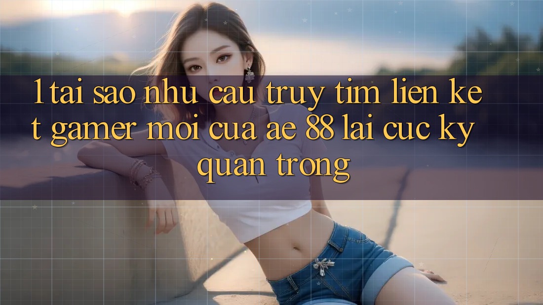 1. Tại Sao Nhu Cầu Truy tìm “Liên kết Gamer Mới” Của AE 88 Lại Cực Kỳ Quan Trọng?