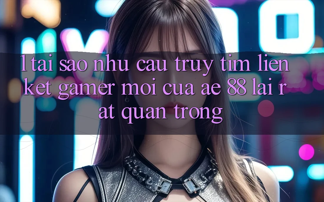 1. Tại Sao Nhu Cầu Truy tìm “Liên kết Gamer Mới” Của AE 88 Lại Rất Quan Trọng?