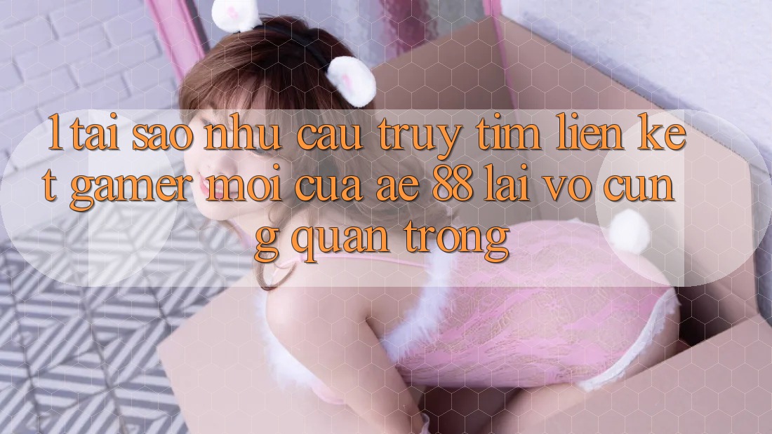 1. Tại Sao Nhu Cầu Truy tìm “Liên kết Gamer Mới” Của AE 88 Lại Vô cùng Quan Trọng?