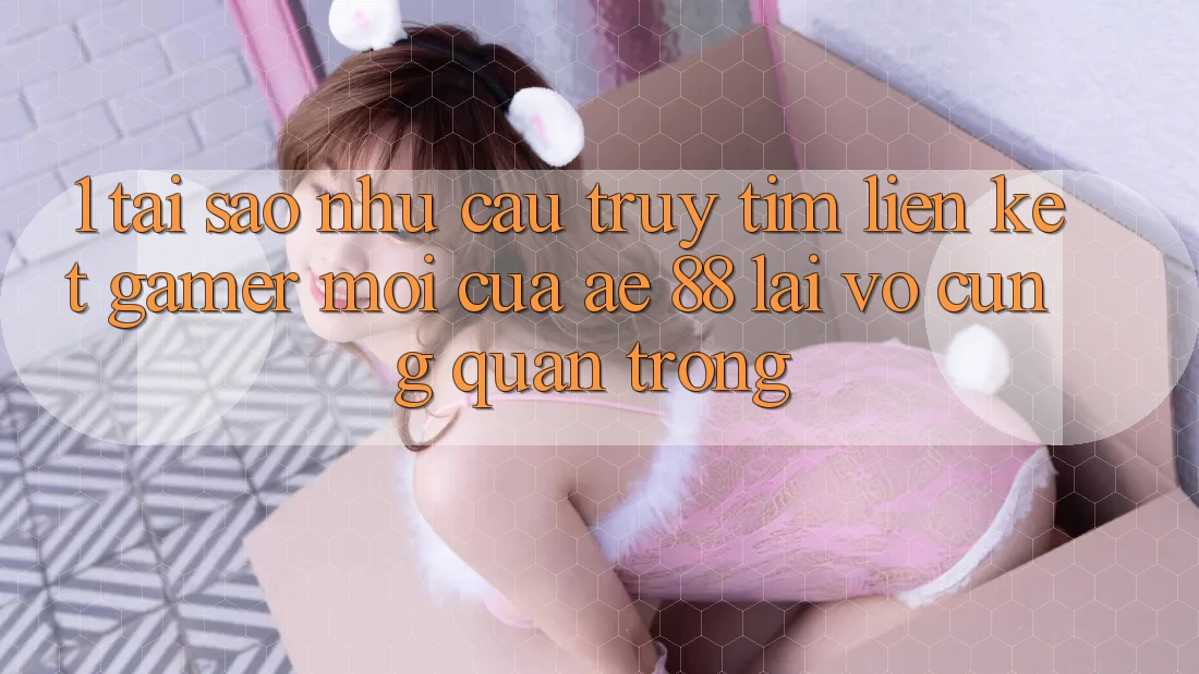 1. Tại Sao Nhu Cầu Truy tìm “Liên kết Gamer Mới” Của AE 88 Lại Vô cùng Quan Trọng?