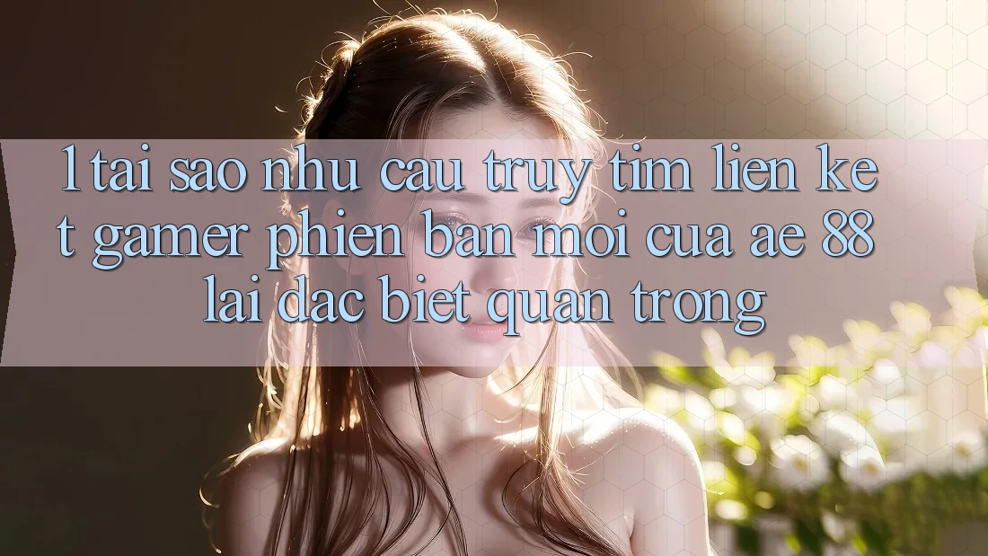1. Tại Sao Nhu Cầu Truy tìm “Liên kết Gamer Phiên bản mới” Của AE 88 Lại Đặc biệt Quan Trọng?