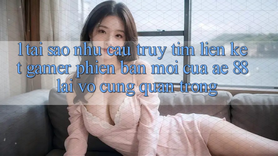 1. Tại Sao Nhu Cầu Truy tìm “Liên kết Gamer Phiên bản mới” Của AE 88 Lại Vô cùng Quan Trọng?