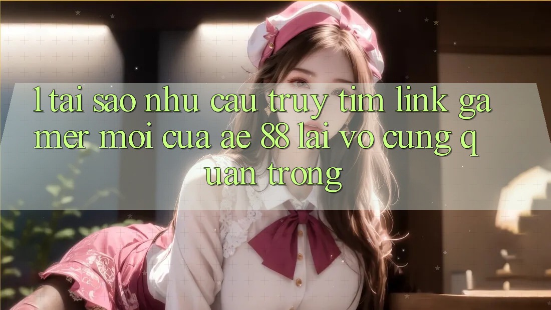 1. Tại Sao Nhu Cầu Truy tìm “Link Gamer Mới” Của AE 88 Lại Vô cùng Quan Trọng?