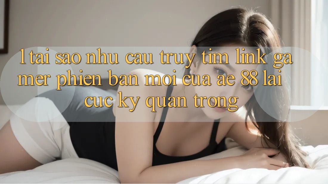 1. Tại Sao Nhu Cầu Truy tìm “Link Gamer Phiên bản mới” Của AE 88 Lại Cực Kỳ Quan Trọng?