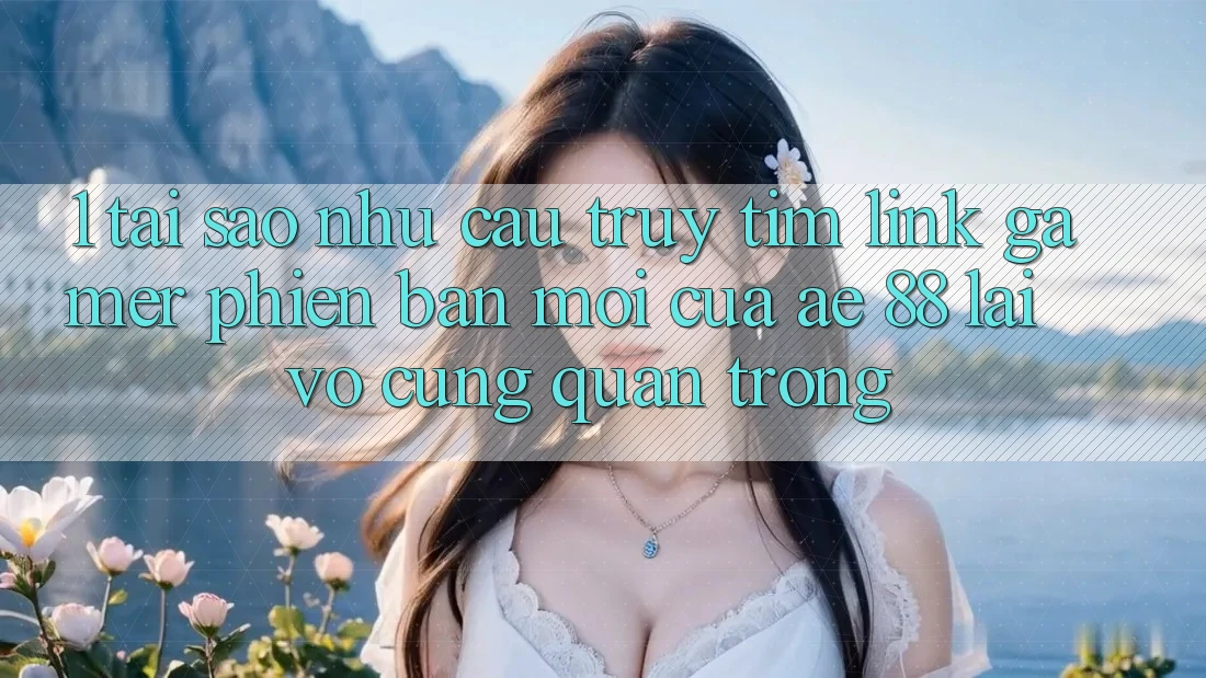 1. Tại Sao Nhu Cầu Truy tìm “Link Gamer Phiên bản mới” Của AE 88 Lại Vô cùng Quan Trọng?