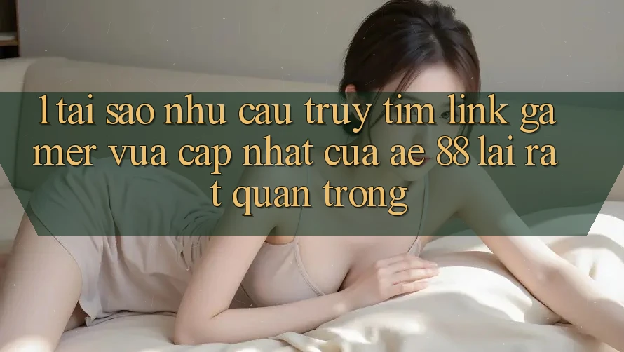 1. Tại Sao Nhu Cầu Truy tìm “Link Gamer Vừa cập nhật” Của AE 88 Lại Rất Quan Trọng?