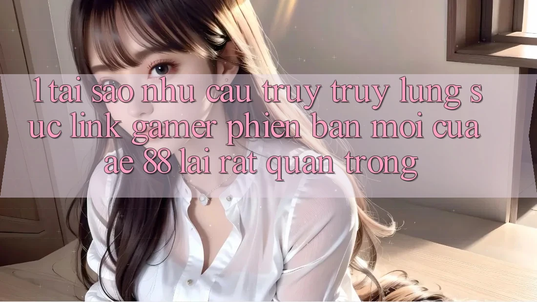 1. Tại Sao Nhu Cầu Truy truy lùng sục “Link Gamer Phiên bản mới” Của AE 88 Lại Rất Quan Trọng?