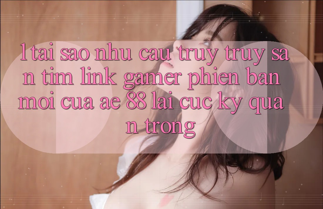 1. Tại Sao Nhu Cầu Truy truy săn tìm “Link Gamer Phiên bản mới” Của AE 88 Lại Cực Kỳ Quan Trọng?