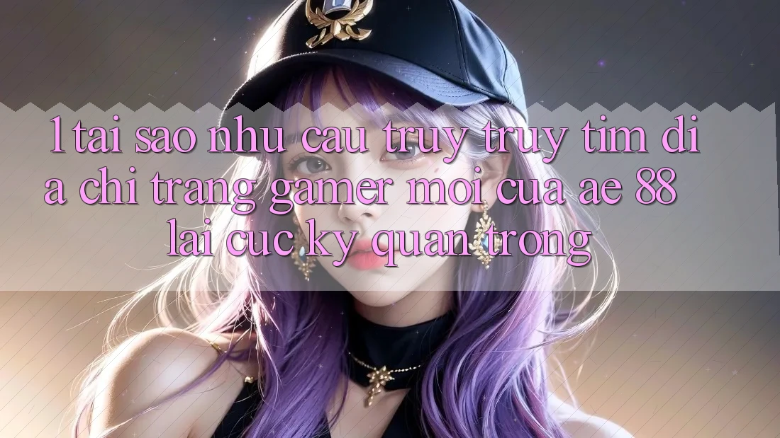 1. Tại Sao Nhu Cầu Truy truy tìm “Địa chỉ trang Gamer Mới” Của AE 88 Lại Cực Kỳ Quan Trọng?