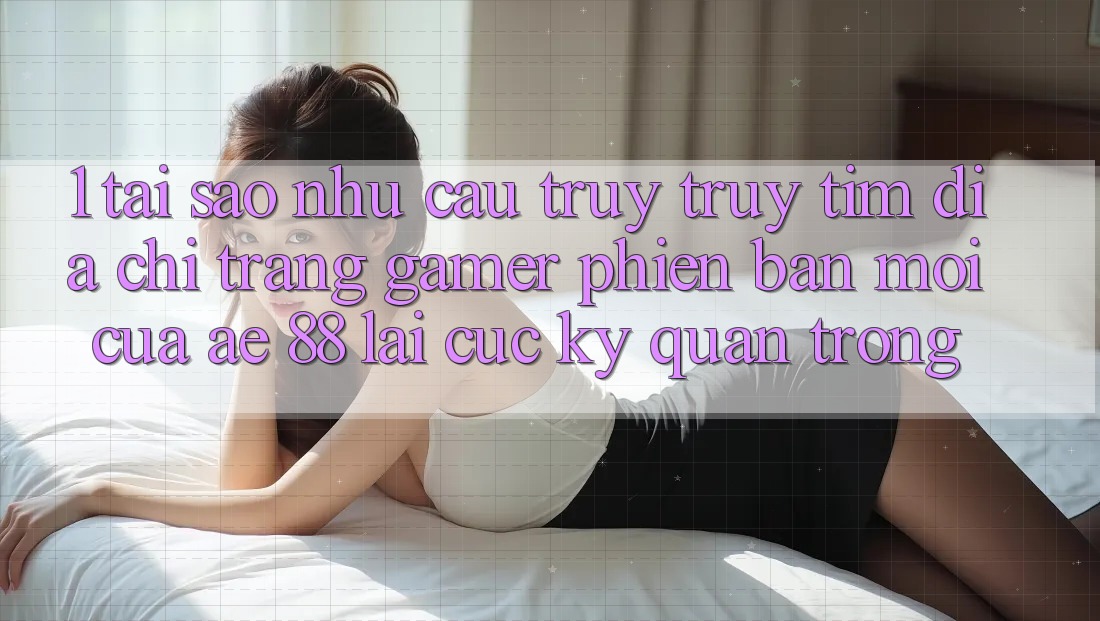 1. Tại Sao Nhu Cầu Truy truy tìm “Địa chỉ trang Gamer Phiên bản mới” Của AE 88 Lại Cực Kỳ Quan Trọng?