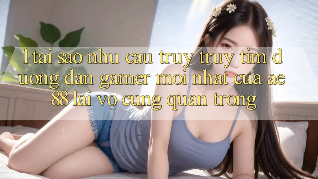 1. Tại Sao Nhu Cầu Truy truy tìm “Đường dẫn Gamer Mới nhất” Của AE 88 Lại Vô cùng Quan Trọng?