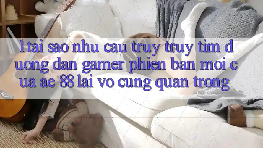 1. Tại Sao Nhu Cầu Truy truy tìm “Đường dẫn Gamer Phiên bản mới” Của AE 88 Lại Vô cùng Quan Trọng?