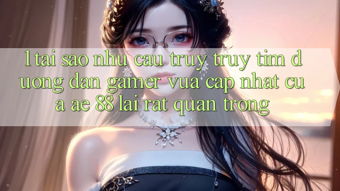 1. Tại Sao Nhu Cầu Truy truy tìm “Đường dẫn Gamer Vừa cập nhật” Của AE 88 Lại Rất Quan Trọng?