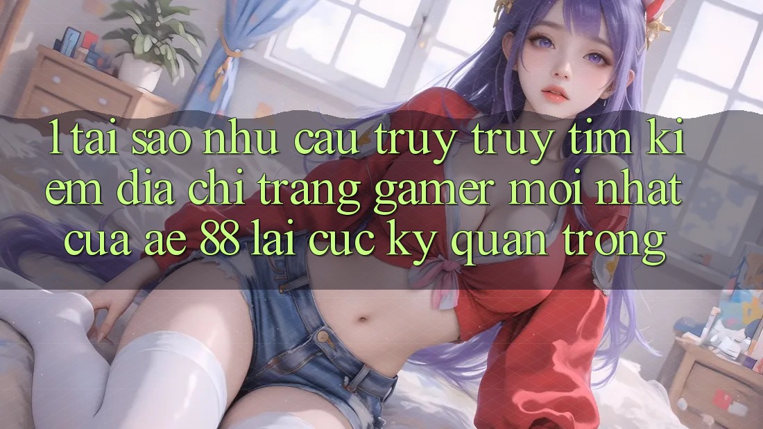 1. Tại Sao Nhu Cầu Truy truy tìm Kiếm “Địa chỉ trang Gamer Mới nhất” Của AE 88 Lại Cực Kỳ Quan Trọng? 1. Tại Sao Nhu Cầu Truy truy tìm Kiếm “Địa chỉ trang Gamer Mới nhất” Của AE 88 Lại Cực Kỳ Quan Trọng?