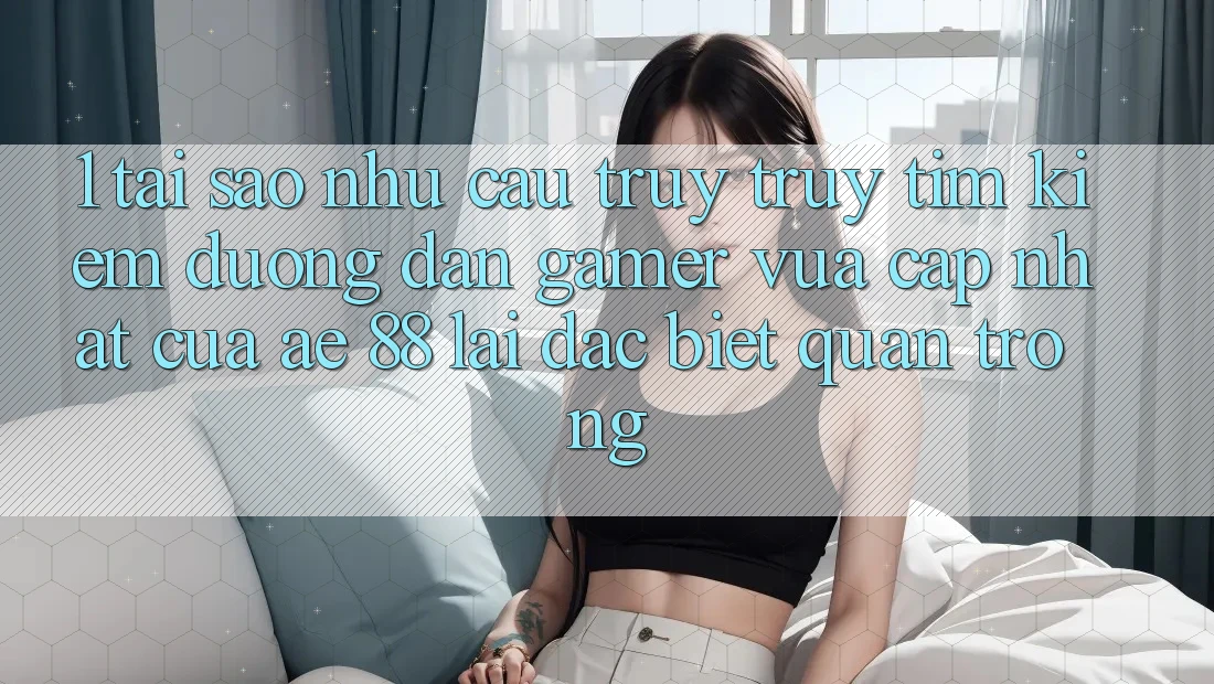 1. Tại Sao Nhu Cầu Truy truy tìm kiếm “Đường dẫn Gamer Vừa cập nhật” Của AE 88 Lại Đặc biệt Quan Trọng?