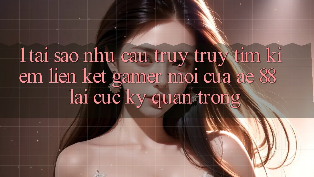 1. Tại Sao Nhu Cầu Truy truy tìm Kiếm “Liên kết Gamer Mới” Của AE 88 Lại Cực Kỳ Quan Trọng?