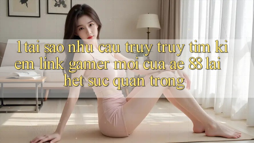 1. Tại Sao Nhu Cầu Truy truy tìm Kiếm “Link Gamer Mới” Của AE 88 Lại Hết sức Quan Trọng?