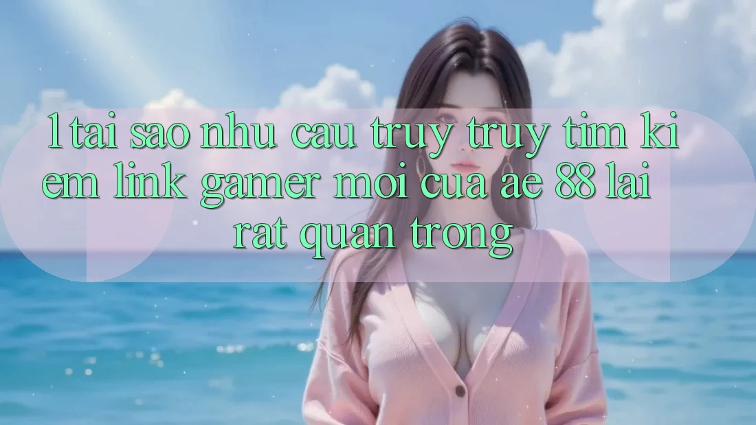 1. Tại Sao Nhu Cầu Truy truy tìm Kiếm “Link Gamer Mới” Của AE 88 Lại Rất Quan Trọng?