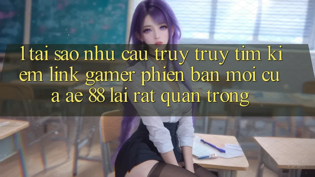 1. Tại Sao Nhu Cầu Truy truy tìm Kiếm “Link Gamer Phiên bản mới” Của AE 88 Lại Rất Quan Trọng?