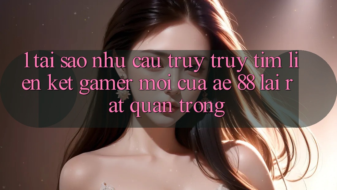 1. Tại Sao Nhu Cầu Truy truy tìm “Liên kết Gamer Mới” Của AE 88 Lại Rất Quan Trọng?