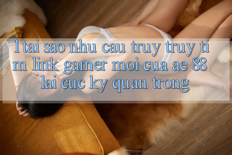 1. Tại Sao Nhu Cầu Truy truy tìm “Link Gamer Mới” Của AE 88 Lại Cực Kỳ Quan Trọng?