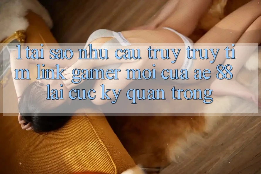 1. Tại Sao Nhu Cầu Truy truy tìm “Link Gamer Mới” Của AE 88 Lại Cực kỳ Quan Trọng?