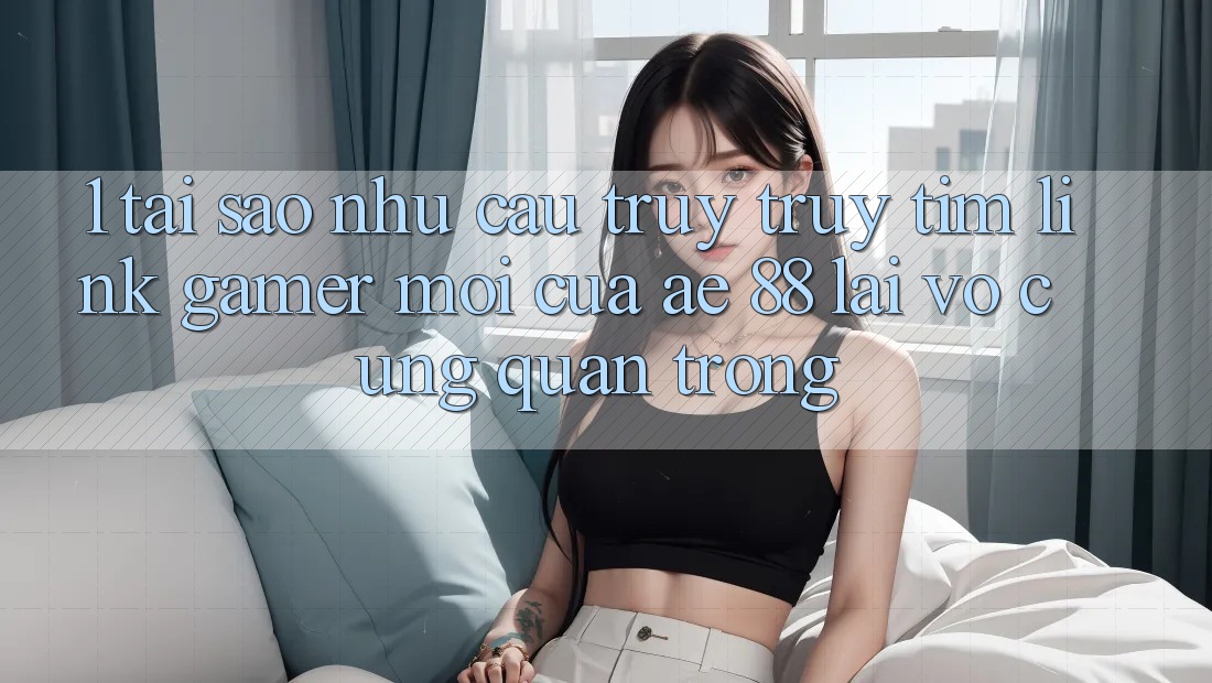 1. Tại Sao Nhu Cầu Truy truy tìm “Link Gamer Mới” Của AE 88 Lại Vô cùng Quan Trọng?
