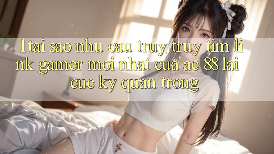 1. Tại Sao Nhu Cầu Truy truy tìm “Link Gamer Mới nhất” Của AE 88 Lại Cực Kỳ Quan Trọng?