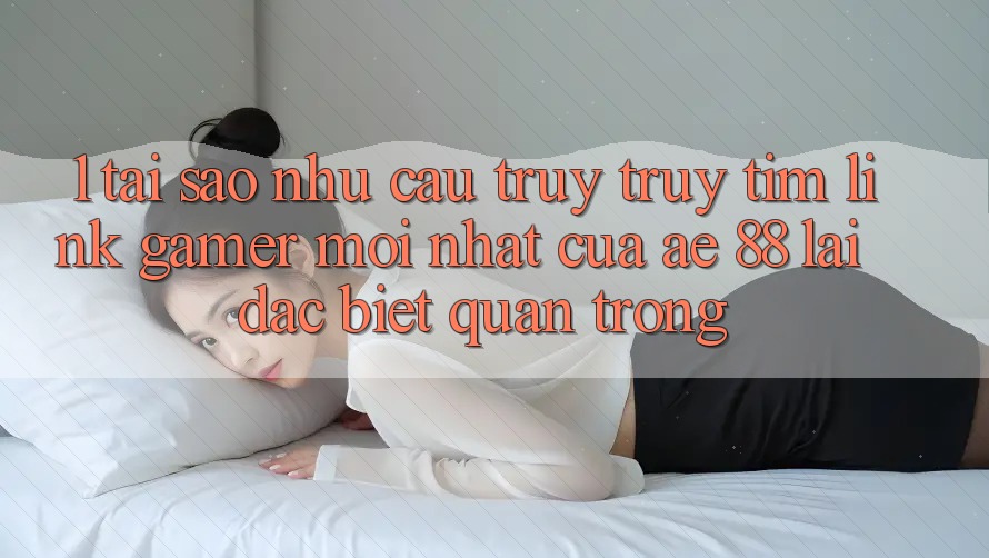 1. Tại Sao Nhu Cầu Truy truy tìm “Link Gamer Mới nhất” Của AE 88 Lại Đặc biệt Quan Trọng?
