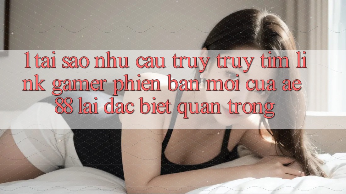 1. Tại Sao Nhu Cầu Truy truy tìm “Link Gamer Phiên bản mới” Của AE 88 Lại Đặc biệt Quan Trọng?