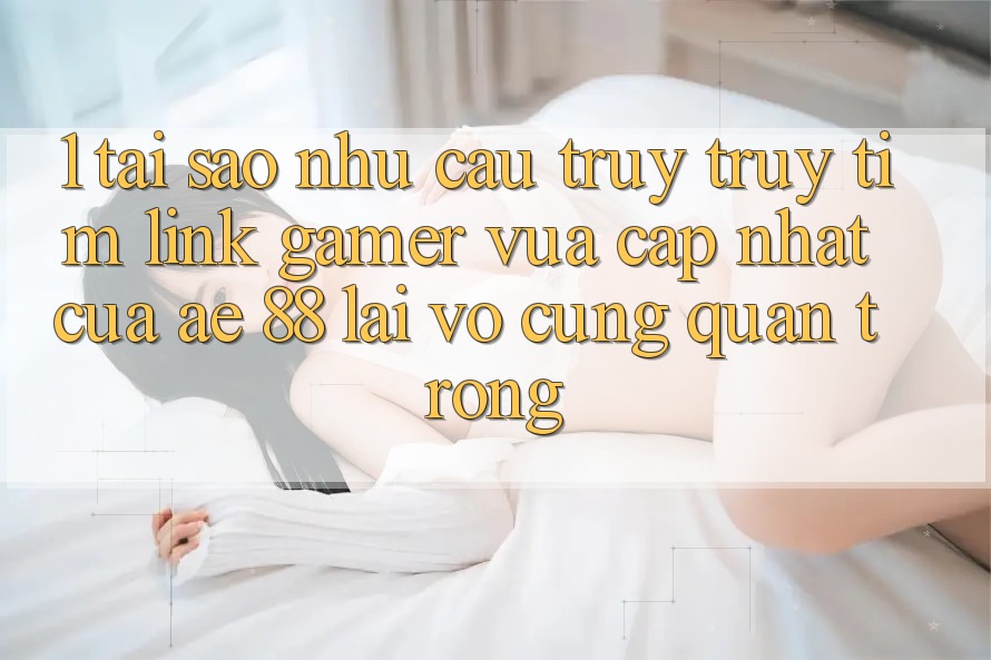 1. Tại Sao Nhu Cầu Truy truy tìm “Link Gamer Vừa cập nhật” Của AE 88 Lại Vô cùng Quan Trọng?