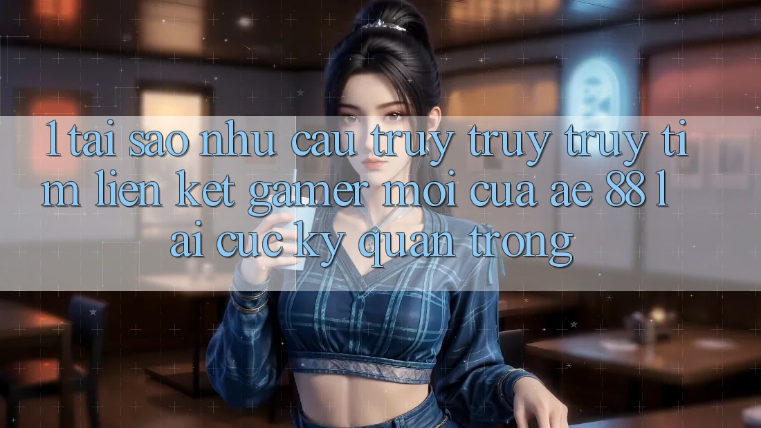 1. Tại Sao Nhu Cầu Truy truy truy tìm “Liên kết Gamer Mới” Của AE 88 Lại Cực Kỳ Quan Trọng?