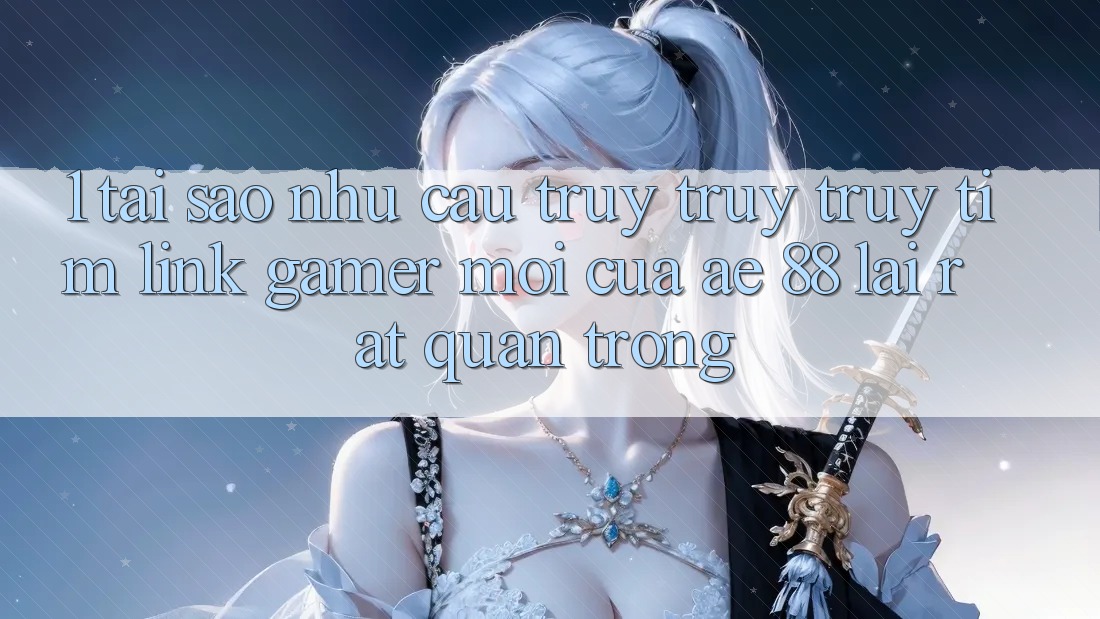 1. Tại Sao Nhu Cầu Truy truy truy tìm “Link Gamer Mới” Của AE 88 Lại Rất Quan Trọng?