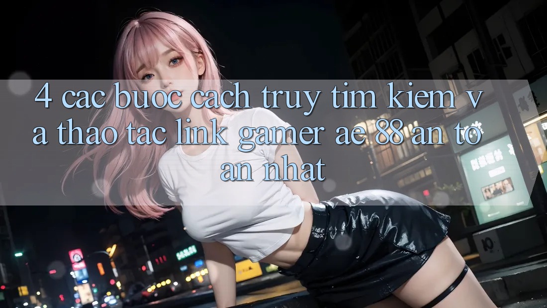 4. Các bước Cách Truy tìm kiếm Và Thao tác Link Gamer AE 88 An Toàn nhất