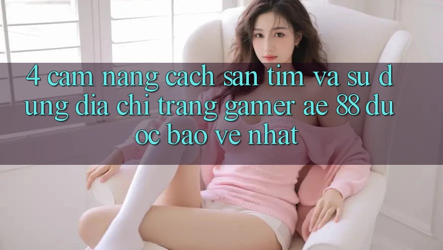 4. Cẩm nang Cách Săn tìm Và Sử Dụng Địa chỉ trang Gamer AE 88 Được bảo vệ nhất