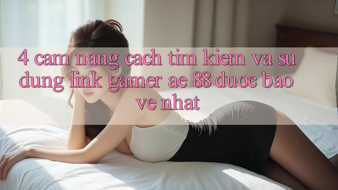 4. Cẩm nang Cách Tìm kiếm Và Sử Dụng Link Gamer AE 88 Được bảo vệ nhất
