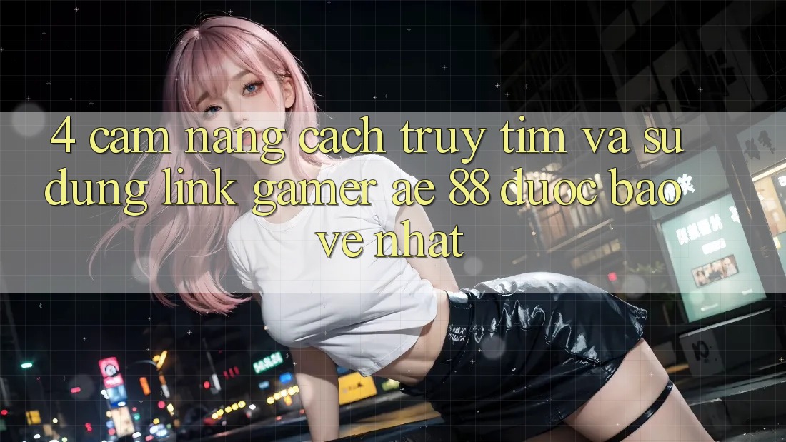 4. Cẩm nang Cách Truy tìm Và Sử Dụng Link Gamer AE 88 Được bảo vệ nhất