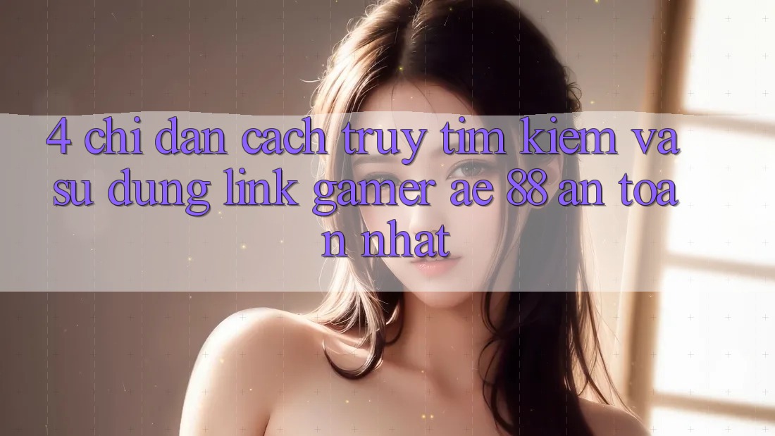 4. Chỉ dẫn Cách Truy tìm kiếm Và Sử Dụng Link Gamer AE 88 An Toàn nhất