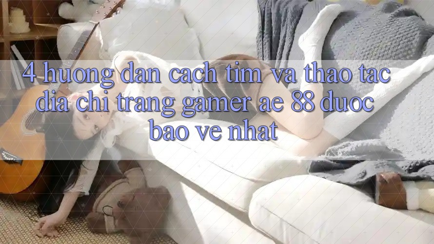 4. Hướng Dẫn Cách Tìm Và Thao tác Địa chỉ trang Gamer AE 88 Được bảo vệ nhất