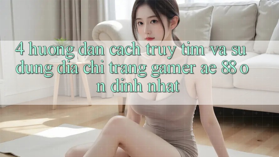 4. Hướng Dẫn Cách Truy tìm Và Sử Dụng Địa chỉ trang Gamer AE 88 Ổn định nhất