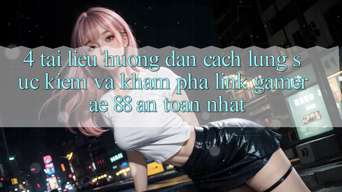 4. Tài liệu hướng dẫn Cách Lùng sục kiếm Và Khám phá Link Gamer AE 88 An Toàn nhất