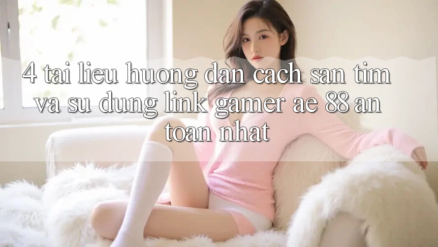 4. Tài liệu hướng dẫn Cách Săn tìm Và Sử Dụng Link Gamer AE 88 An Toàn nhất
