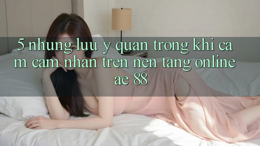 5. Những Lưu Ý Quan Trọng Khi Cảm cảm nhận Trên Nền Tảng Online AE 88