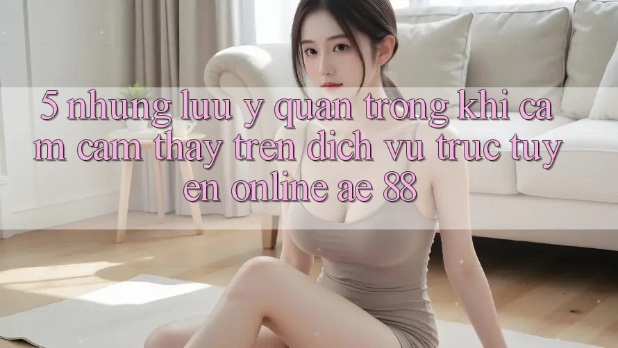 5. Những Lưu Ý Quan Trọng Khi Cảm cảm thấy Trên Dịch vụ trực tuyến Online AE 88