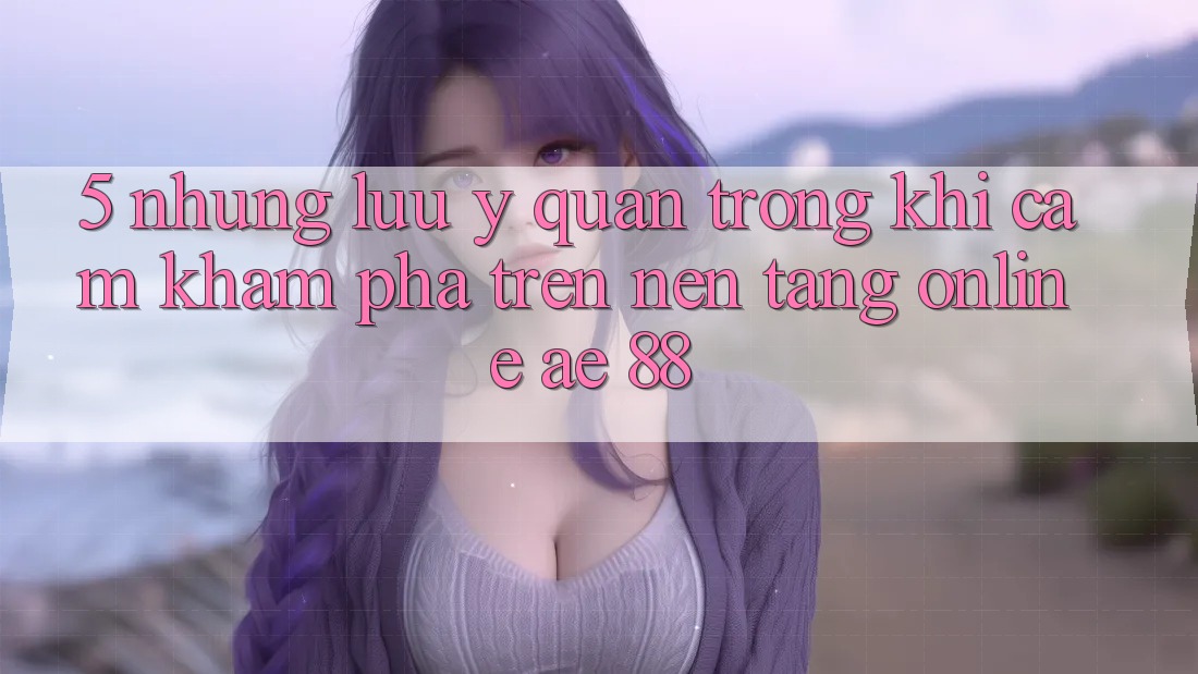 5. Những Lưu Ý Quan Trọng Khi Cảm khám phá Trên Nền Tảng Online AE 88