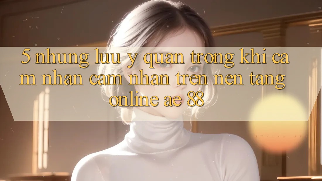 5. Những Lưu Ý Quan Trọng Khi Cảm nhận cảm nhận Trên Nền Tảng Online AE 88