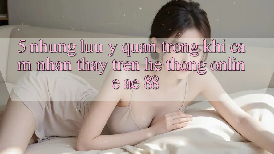 5. Những Lưu Ý Quan Trọng Khi Cảm nhận thấy Trên Hệ thống Online AE 88